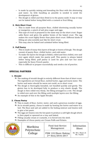 41
Marikina
Polytechnic
College
Food And Service
Management
FSM 122/Basic Baking
2nd Sem/2016-2017
Information
Sheet
By: Mrs. Mojica &
Ms. Orpilla
– Is made by quickly mixing and kneading the flour with the shortening
and water. As little handling as possible is needed to avoid the
development of gluten.
– The dough is rolled and then fitted in to the pastry mold. It may or may
not be baked before being filled with a custard or fruit filling.
2. Rich Short Crust
– This is made from all-purpose flour, chilled shortening usually butter
or margarine, a pinch of salt plus sugar and eggs.
– This type of crust is prepared in the same way as the short crust. Sugar
adds flavor and gives the golden brown of the baked crust. The egg
makes the crust highly firmer than plain short crust. Different kinds of
felling are also suitable just like for short crust.
– This may also be baked and unbaked before being filled.
3. Puff Pastry
– This is made of many thin layers of dough or leaves of dough. The dough
consist of pastry flour, chilled butter, and cold water.
– To make the layers the dough is folded, rolled and then chilled, over and
over again which make the pastry puff. This pastry is always baked
before being filled; puff pastry is used for pies and tart but most
especially for fancy French pastry.
– This is difficult to prepare successfully and needs a lot of practice.
SPECIAL PASTRIES
1. Strudel
 The making of strudel dough is entirely different from that of short crust.
The ingredients are bread flour, melted butter, eggs and warm water. The
butter and water should be warm not could, as in short crust
 The dough is thoroughly kneaded, not handled quickly and gently. The
gluten has to be developed fully to produce a very elastic dough. The
dough is then rolled very thinly, the filling arranged in a row. The dough
is rolled over and over the filling until multiple layers over the filling.
 An example of this is the Apple Strudel.
2. Choux Pastry
 This is made of flour, butter, water, salt and a generous number of eggs.
 As in strudel pastry, choux is made by heating the butter and water to a
boil. The flour and salt are added to the boiling mixture and beaten well
to give a hot paste.
 The eggs are beaten into the hot paste to produce a soft light dough which
is then piped or spooned on a tray and baked.
 Filling usually cream or custards, it is forced into the shell.
 Examples of choux pastry are Cream Puffs and Eclairs.
 