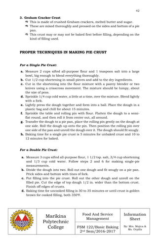 42
Marikina
Polytechnic
College
Food And Service
Management
FSM 122/Basic Baking
2nd Sem/2016-2017
Information
Sheet
By: Mrs. Mojica &
Ms. Orpilla
3. Graham Cracker Crust
 This is made of crushed Graham crackers, melted butter and sugar.
 These are mixed thoroughly and pressed on the sides and bottom of a pie
pan.
 This crust may or may not be baked first before filling, depending on the
kind of filling used.
PROPER TECHNIQUES IN MAKING PIE CRUST
For a Single Pie Crust:
a. Measure 2 cups sifted all-purpose flour and 1 teaspoon salt into a large
bowl, big enough to blend everything thoroughly.
b. Cut 1/2 cup shortening in small pieces and add to the dry ingredients.
c. Cut in the shortening into the flour mixture with a pastry blender or two
knives using a crisscross movement. The mixture should be lumpy, about
the size of peas.
d. Sprinkle 1/4 cup cold water, a little at a time, over the mixture. Blend lightly
with a fork.
e. Lightly press the dough together and form into a ball. Place the dough in a
plastic bag and chill for about 15 minutes.
f. Sprinkle the table and rolling pin with flour. Flatten the dough to a semi-
flat round, and then roll it from center out, all around.
g. Transfer the dough to a pie pan, place the rolling pin gently on the dough at
one side. Roll the dough up onto the pin. Then position the rolling pin over
one side of the pan and unroll the dough over it. The dough should fit snugly.
h. Baking time for a single pie crust is 5 minutes for unbaked crust and 10 to
12 minutes for baked.
For a Double Pie Crust:
a. Measure 3 cups sifted all-purpose flour, 1 1/2 tsp. salt, 3/4 cup shortening
and 1/3 cup cold water. Follow steps 2 and 6 for making single-pie
measurements.
b. Divide the dough into two. Roll out one dough and fit snugly on a pie pan.
Prick sides and bottom with tines of fork.
c. Put filling into the pie crust. Roll out the other dough and unroll on the
filled pie. Cut the edge of top dough 1/2 in. wider than the bottom crust.
Finish off edges of crusts.
d. Baking time for uncooked filling is 30 to 35 minutes or until crust is golden
brown for cooked filling, both 350℉.
 