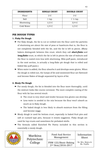43
Marikina
Polytechnic
College
Food And Service
Management
FSM 122/Basic Baking
2nd Sem/2016-2017
Information
Sheet
By: Mrs. Mojica &
Ms. Orpilla
INGREDIENTS SINGLE CRUST DOUBLE CRUST
Flour 2 C 3 C
Salt 1 tsp. 1 ½ tsp.
Shortening 1/2 C 3/4 C
Cold Water 1/4 C 1/3 C
PIE DOUGH TYPES
1. Flaky Pie Dough
 For flaky dough, the fat is cut or rubbed into the flour until the particles
of shortening are about the size of peas or hazelnuts-that is, the flour is
not completely blended with the fat, and the fat is left in pieces. (Many
bakers distinguish between this crust, which they call short-flake and
long-flake crust, in which the fat is left in pieces the size of walnuts and
the flour is coated even less with shortening. Blitz puff paste, introduced
in the next section, is actually a long-flake pie dough that is rolled and
folded like puff paste.)
 When water is added, the flour absorbs it and develops some gluten. When
the dough is rolled out, the lumps of fat and moistened flour are flattened
and become flakes of dough separated by layers of fat.
2. Mealy Pie Dough
 For mealy dough, the fat is blended into the flour more thoroughly, until
the mixture looks like course cornmeal. The more complete coating of the
flour with fat has several result:
 The crust is very short and tender because less gluten can develop.
 Less water is needed in the mix because the flour won’t absorb as
much as in flaky dough.
 The baked dough is less likely to absorb moisture from the filling
and become soggy.
 Mealy dough is used for bottom crust, especially in baked fruit pies and
soft or custard type pies, because it resists sogginess. Flaky dough are
used for top crusts and sometimes for prebaked shells.
 The formula called Enriched Pie Pastry included in this section is
essentially a mealy dough.
 