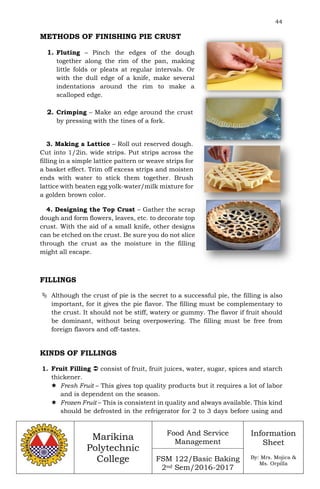 44
Marikina
Polytechnic
College
Food And Service
Management
FSM 122/Basic Baking
2nd Sem/2016-2017
Information
Sheet
By: Mrs. Mojica &
Ms. Orpilla
METHODS OF FINISHING PIE CRUST
1. Fluting – Pinch the edges of the dough
together along the rim of the pan, making
little folds or pleats at regular intervals. Or
with the dull edge of a knife, make several
indentations around the rim to make a
scalloped edge.
2. Crimping – Make an edge around the crust
by pressing with the tines of a fork.
3. Making a Lattice – Roll out reserved dough.
Cut into 1/2in. wide strips. Put strips across the
filling in a simple lattice pattern or weave strips for
a basket effect. Trim off excess strips and moisten
ends with water to stick them together. Brush
lattice with beaten egg yolk-water/milk mixture for
a golden brown color.
4. Designing the Top Crust – Gather the scrap
dough and form flowers, leaves, etc. to decorate top
crust. With the aid of a small knife, other designs
can be etched on the crust. Be sure you do not slice
through the crust as the moisture in the filling
might all escape.
FILLINGS
 Although the crust of pie is the secret to a successful pie, the filling is also
important, for it gives the pie flavor. The filling must be complementary to
the crust. It should not be stiff, watery or gummy. The flavor if fruit should
be dominant, without being overpowering. The filling must be free from
foreign flavors and off-tastes.
KINDS OF FILLINGS
1. Fruit Filling  consist of fruit, fruit juices, water, sugar, spices and starch
thickener.
 Fresh Fruit – This gives top quality products but it requires a lot of labor
and is dependent on the season.
 Frozen Fruit – This is consistent in quality and always available. This kind
should be defrosted in the refrigerator for 2 to 3 days before using and
 