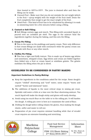 45
Marikina
Polytechnic
College
Food And Service
Management
FSM 122/Basic Baking
2nd Sem/2016-2017
Information
Sheet
By: Mrs. Mojica &
Ms. Orpilla
then heated to 185℉ 𝑡𝑜 195℉ . The juice is drained after and then the
filling can be made.
 Canned Fruit – Make sure that you do not mistake the net weight (which
is the fruit + syrup weight) with the weight of the fruit itself. Drain the
fruit completely then weigh to get the exact weight of the fruit.
 Dried Fruit – This kind of fruit has to be rehydrated by allowing it to soak
in simmering water for a few minutes before using a filling.
2. Custard or Soft Filling
 Soft fillings contain eggs and starch. This filling with uncooked liquid, is
poured onto an unbaked pie shell. The eggs in the mixture bind the
ingredients together during the baking, and this sets the filling.
3. Cream Pie Filling
 This is the same as the puddings and pastry cream. Their only difference
is that cream fillings are made with cornstarch while the pastry cream can
be made with flour or any other starch.
4. Chiffon Pie Filling
 This has a light and fluffy texture. This is made up of beaten egg whites
and sometimes, whipped cream. Egg whites and cream are folded together
then folded into a fruit or cream based or stabilizes gelatin. The gelatin
stabilizes the filling when the pie is sliced.
GUIDELINES TO BE CONSIDERED IN PASTRY MAKING
Important Guidelines in Pastry Making:
a. Keep the ingredients in the conditions asked for the recipe. Some dough’s
require “chilled” shortening and “iced” water; some require “warm and
melted” “butter and lukewarm” water.
b. The additions of liquids is the most critical steps in mixing pie crust.
Sprinkle cold water a little at a time over the flour shortening mixture. Too
much liquid will make the dough sticky and gluten will easily develop.
c. Avoid using too much flour on the table or to the rolling pin. It will harden
the dough. A rolling pin cover is best as it maximizes the used of flour.
d. Chilling the dough before rolling relaxes the gluten, thus making the dough
elastic, softer and easier to roll out.
e. Preparation of pie crust requires minimal handling while that of strudel
crust requires an extensive kneading and stretching.
 