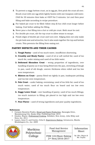 46
Marikina
Polytechnic
College
Food And Service
Management
FSM 122/Basic Baking
2nd Sem/2016-2017
Information
Sheet
By: Mrs. Mojica &
Ms. Orpilla
f. To prevent a soggy bottom crust, as in egg pie, first prick the crust all over.
Brush crust with one egg white lightly beaten with one teaspoon cold water.
Chill for 30 minutes then bake at 450℉ for 5 minutes. Let cool then pour
filling and bake according to recipe procedure.
g. For baked pie crust to be filled: follow step (f) but chill crust longer before
baking. Cool before adding the filling.
h. Never pour a hot filling into a hot or cold pie crust. Both must be cool.
i. For double pie crust, slit the top crust to allow steam to escape.
j. Finish edges of double pie crust and turn-over. Edging does not only make
the pie look neat and attractive, but it also seals together the top and bottom
crusts. This prevents the filling from oozing out.
PASTRY DEFECTS AND THEIR CAUSES
1. Tough Pastry – used of too much water, insufficient shortening.
2. Crumbly and Mealy Pastry – used of oil or soft melted fat; used of too
much fat, under mixing and used of too little water.
3. Deformed Shrunken Crust – wrong proportion of ingredients, over
handling of pastry as it was being fitted into the pan, stretching of dough
in pan, used of old dough, uneven thickness when rolled and too low
oven temperature.
4. Blisters on Crust – pastry fitted too tightly in pan, inadequate pricking
and too low oven temperature.
5. Pale Crust – under baking; overmixing; used of too little fat; used of too
much water; used of too much flour on board and too low oven
temperature.
6. Soggy Lower Crust – over handling of pastry; used of too much fillings;
too much moisture in filling; pie placed in too high and too low oven
temperature.
7. Poor Flavor – used of wrong ingredients and poor quality ingredients.
References:
 Corazon Barateta-Prades, Bread and Pastry Production. Barangka Drive,
Mandaluyong City. Books Atbp. Publishing Corp. 2015
 Gisslen, Wayne. Professional Cooking. Hoboken, New Jersey. John Wiley and
Sons, Inc. 2011
 Lazaro, Amor S. and Carińo, Celia E. Experiences Baking. Intramuros, Manila.
Mindshapers Co., Inc. 2009
 