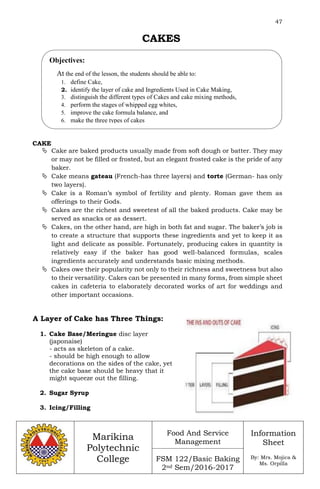 47
Marikina
Polytechnic
College
Food And Service
Management
FSM 122/Basic Baking
2nd Sem/2016-2017
Information
Sheet
By: Mrs. Mojica &
Ms. Orpilla
CAKES
CAKE
 Cake are baked products usually made from soft dough or batter. They may
or may not be filled or frosted, but an elegant frosted cake is the pride of any
baker.
 Cake means gateau (French-has three layers) and torte (German- has only
two layers).
 Cake is a Roman’s symbol of fertility and plenty. Roman gave them as
offerings to their Gods.
 Cakes are the richest and sweetest of all the baked products. Cake may be
served as snacks or as dessert.
 Cakes, on the other hand, are high in both fat and sugar. The baker’s job is
to create a structure that supports these ingredients and yet to keep it as
light and delicate as possible. Fortunately, producing cakes in quantity is
relatively easy if the baker has good well-balanced formulas, scales
ingredients accurately and understands basic mixing methods.
 Cakes owe their popularity not only to their richness and sweetness but also
to their versatility. Cakes can be presented in many forms, from simple sheet
cakes in cafeteria to elaborately decorated works of art for weddings and
other important occasions.
A Layer of Cake has Three Things:
1. Cake Base/Meringue disc layer
(japonaise)
- acts as skeleton of a cake.
- should be high enough to allow
decorations on the sides of the cake, yet
the cake base should be heavy that it
might squeeze out the filling.
2. Sugar Syrup
3. Icing/Filling
Objectives:
At the end of the lesson, the students should be able to:
1. define Cake,
2. identify the layer of cake and Ingredients Used in Cake Making,
3. distinguish the different types of Cakes and cake mixing methods,
4. perform the stages of whipped egg whites,
5. improve the cake formula balance, and
6. make the three types of cakes
 