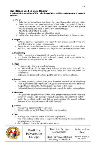 48
Marikina
Polytechnic
College
Food And Service
Management
FSM 122/Basic Baking
2nd Sem/2016-2017
Information
Sheet
By: Mrs. Mojica &
Ms. Orpilla
Ingredients Used in Cake Making
A balanced proportion of the cake ingredients will help you attain a perfect
product.
a. Flour
– Cake can be from all-purpose flour. But cake flour makes a lighter cake.
– Flour makes up the basic structure of the cake, therefore, if you are
using all-purpose flour, do not over beat the batter so that the gluten
will not develop and your cake will not become tough.
– Affects the shelf life of the cake.
– Acts as a binding and as an absorbing agent.
– Holds other ingredients together and evenly distributes it into the cake.
b. Sugar
– Refined, brown or confectioner’s sugar, honey, molasses and syrup are
used depending on recipe requirements.
– Sugar is important because it sweetens the cake, makes it tender, gives
a darker color to the cake crust and helps retain the moisture in the cake.
c. Shortening
– Butter, margarine or vegertable oil may be used as shortening.
– It is important because it makes the cake tender and helps retain the
moisture for a longer time in the cake.
d. Eggs
– Fresh eggs give the best result in baking.
– In cake making, fresh eggs gives volume to the cake through the
entrapped air during whipping give a rich flavor and color and make the
cake tender.
– Improves the grain and texture quality and gives softness of cake.
e. Liquid
– This may be water, milk or fruit juice. It serves as medium for dissolving
solid ingredients like sugar and salt, gives moisture and flavor, develops
the protein in flour, thus helping give structure to the cake.
– Helps maintain the batter consistency and control the batter temperature.
f. Leavener
– This gives the proper volume to the cake. Most commonly used chemical
leaveners in cakes are baking powder, baking soda and cream of tartar.
– Make the product tender and lighter and enhance the crumb colour,
softness of the texture, taste and smell (aroma).
g. Flavor
– This gives a specific taste to the cake.
– Removes the unwanted flavor from the raw materials.
h. Salt
– It brings out the flavor of the other cake ingredients.
– The crust colour of the cake is improved by lowering the caramelization
temperature of the sugar.
– Salt helps cut down the excessive sweetness.
 