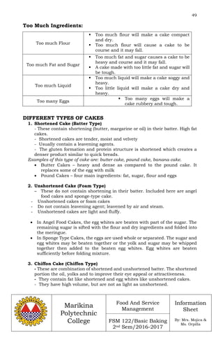 49
Marikina
Polytechnic
College
Food And Service
Management
FSM 122/Basic Baking
2nd Sem/2016-2017
Information
Sheet
By: Mrs. Mojica &
Ms. Orpilla
Too Much Ingredients:
Too much Flour
 Too much flour will make a cake compact
and dry.
 Too much flour will cause a cake to be
course and it may fall.
Too much Fat and Sugar
 Too much fat and sugar causes a cake to be
heavy and course and it may fall.
 A cake made with too little fat and sugar will
be tough.
Too much Liquid
 Too much liquid will make a cake soggy and
heavy.
 Too little liquid will make a cake dry and
heavy.
Too many Eggs
 Too many eggs will make a
cake rubbery and tough.
DIFFERENT TYPES OF CAKES
1. Shortened Cake (Batter Type)
- These contain shortening (butter, margarine or oil) in their batter. High fat
cakes.
- Shortened cakes are tender, moist and velvety
- Usually contain a leavening agents.
- The gluten formation and protein structure is shortened which creates a
denser product similar to quick breads.
Examples of this type of cake are: butter cake, pound cake, banana cake.
 Butter Cakes – heavy and dense as compared to the pound cake. It
replaces some of the egg with milk
 Pound Cakes – four main ingredients: fat, sugar, flour and eggs
2. Unshortened Cake (Foam Type)
– These do not contain shortening in their batter. Included here are angel
food cakes and sponge-type cake.
- Unshortened cakes or foam cakes
- Do not contain leavening agent; leavened by air and steam.
- Unshortened cakes are light and fluffy.
 In Angel Food Cakes, the egg whites are beaten with part of the sugar. The
remaining sugar is sifted with the flour and dry ingredients and folded into
the meringue.
 In Sponge Type Cakes, the eggs are used whole or separated. The sugar and
egg whites may be beaten together or the yolk and sugar may be whipped
together then added to the beaten egg whites. Egg whites are beaten
sufficiently before folding mixture.
3. Chiffon Cake (Chiffon Type)
- These are combination of shortened and unshortened batter. The shortened
portion the oil, yolks and to improve their eye appeal or attractiveness.
- They contain fat like shortened and egg whites like unshortened cakes.
- They have high volume, but are not as light as unshortened.
 