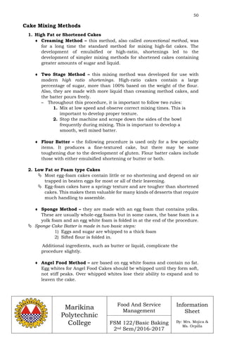 50
Marikina
Polytechnic
College
Food And Service
Management
FSM 122/Basic Baking
2nd Sem/2016-2017
Information
Sheet
By: Mrs. Mojica &
Ms. Orpilla
Cake Mixing Methods
1. High Fat or Shortened Cakes
 Creaming Method – this method, also called convectional method, was
for a long time the standard method for mixing high-fat cakes. The
development of emulsified or high-ratio, shortenings led to the
development of simpler mixing methods for shortened cakes containing
greater amounts of sugar and liquid.
 Two Stage Method – this mixing method was developed for use with
modern high ratio shortenings. High-ratio cakes contain a large
percentage of sugar, more than 100% based on the weight of the flour.
Also, they are made with more liquid than creaming method cakes, and
the batter pours freely.
– Throughout this procedure, it is important to follow two rules:
1. Mix at low speed and observe correct mixing times. This is
important to develop proper texture.
2. Stop the machine and scrape down the sides of the bowl
frequently during mixing. This is important to develop a
smooth, well mixed batter.
 Flour Batter – the following procedure is used only for a few specialty
items. It produces a fine-textured cake, but there may be some
toughening due to the development of gluten. Flour batter cakes include
those with either emulsified shortening or butter or both.
2. Low Fat or Foam type Cakes
 Most egg-foam cakes contain little or no shortening and depend on air
trapped in beaten eggs for most or all of their leavening.
 Egg-foam cakes have a springy texture and are tougher than shortened
cakes. This makes them valuable for many kinds of desserts that require
much handling to assemble.
 Sponge Method – they are made with an egg foam that contains yolks.
These are usually whole-egg foams but in some cases, the base foam is a
yolk foam and an egg white foam is folded in at the end of the procedure.
 Sponge Cake Batter is made in two basic steps:
1) Eggs and sugar are whipped to a thick foam
2) Sifted flour is folded in.
Additional ingredients, such as butter or liquid, complicate the
procedure slightly.
 Angel Food Method – are based on egg white foams and contain no fat.
Egg whites for Angel Food Cakes should be whipped until they form soft,
not stiff peaks. Over whipped whites lose their ability to expand and to
leaven the cake.
 
