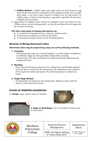 51
Marikina
Polytechnic
College
Food And Service
Management
FSM 122/Basic Baking
2nd Sem/2016-2017
Information
Sheet
By: Mrs. Mojica &
Ms. Orpilla
 Chiffon Method – chiffon cakes and angel cakes are both based on egg
white foams, but here the similarities in the mixing methods end. In angel
food cakes, a dry flour sugar mixture is folded into the egg whites. In
chiffon cakes, a batter containing flour, egg yolks, vegetable oil and water
is folded into the whites.
 Egg whites for Chiffon Cakes should be whipped them until they are dry.
Chiffon cakes contain baking powder, so they do not depend on the egg foam
for all their leavening.
The three main goals of mixing cake batters are:
 To combine all ingredients into a smooth, uniform batter.
 To form and incorporate air cells in the batter.
 To develop the proper texture in the finished product.
Methods of Mixing Shortened Cakes
Shortened cakes may be prepared by using one of the following methods.
1. Creaming
– Shortening and sugar are creamed together to certain degree of lightness
or fluffiness. Eggs are then gradually added while creaming
continuously. The flour and liquid are added alternately beginning and
ending with flour.
2. Blending
– Flour and shortening are placed in the mixing bowl and blended together
until the flour is coated by the shortening. Dry ingredients and a portion
of the liquid are added and mixed. The remaining liquid is added and
mixed.
3. Single Stage Method
– All ingredients are placed in the mixing bowl. Mixing is done until the
batter is well mixed and smooth.
STAGE OF WHIPPED EGGWHITES
1. Frothy- large uneven-sized air bubbles.
2. Begin to Hold Shape – fine air bubbles develop close
to each other.
1
2
 