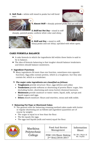 52
Marikina
Polytechnic
College
Food And Service
Management
FSM 122/Basic Baking
2nd Sem/2016-2017
Information
Sheet
By: Mrs. Mojica &
Ms. Orpilla
3. Soft Peak – whites will stand in peaks but will bend
over.
4. Almost Stiff – sharply pointed peaks but are still soft.
5. Stiff but Not Dry – stand in stiff
sharply, pointed peaks; uniform white color and shiny.
6. Stiff and Dry – stand in stiff,
sharp peaks and not shiny; speckled with white spots.
CAKE FORMULA BALANCE
 A cake formula in which the ingredients fall within these limits is said to
be in balance.
 The idea of formula balancing is that tougher should balance tenderizers
and driers should balance moisteners.
 Ingredient Functions
 Many ingredients fill more than one function, sometimes even opposite
functions. Egg yolks contain protein, which is a toughener, but they also
contain fat, which is a tenderizer.
 The major cake ingredients are classified as follows:
 Tougheners provide structure: flour, eggs (whites and yolks)
 Tenderizers provide softness or shortening of protein fibers: sugar, fats
(including butter, shortening and cocoa butter) chemical leaveners.
 Moisteners provide moisture or water: water, liquid, milk, syrups and
liquid sugars and eggs.
 Driers absorb moisture: flours and starches, cocoa and milk solids.
 Balancing Fat-Type or Shortened Cakes
 The general rules for balancing creaming method cakes made with butter
or regular shortening are as follows (all ingredient quantities are of
course by weight):
 The sugar is equal to or less than the flour.
 The fat equals the eggs.
 The eggs and liquids (milk and water) equal the flour.
3
4
5
6
 