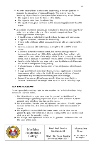 53
Marikina
Polytechnic
College
Food And Service
Management
FSM 122/Basic Baking
2nd Sem/2016-2017
Information
Sheet
By: Mrs. Mojica &
Ms. Orpilla
 With the development of emulsified shortening, it became possible to
increase the quantities of eggs and liquids. The general rules for
balancing high-ratio cakes (using emulsified shortening) are as follows:
 The sugar is more than the flour (110 to 160%).
 The eggs are more than the shortening.
 The liquid (water, plus the water in the milk and eggs) is more than the
sugar.
 A common practice in balancing a formula is to decide on the sugar-flour
ratio, then to balance the rest of the ingredients against these. The
following guidelines are helpful:
 If liquid (water or milk) is increased, reduce the eggs and shortening.
 If eggs are increased, increase the shortening.
 If extra milk solids are added as an enrichment, add an equal weight of
water.
 In cocoa is added, add water equal in weight to 75 to 100% of the
cocoa.
 If cocoa or bitter chocolate is added, the amount of sugar may be
increased to as much as 180% of the weight of the flour in high-ratio
cakes and to over 100% of the weight of the flour in creaming method
cakes. This is because of the starch content of the cocoa and chocolate.
 In cakes to be baked in very large units, less liquids is needed because
less water will evaporate during baking.
 If a liquid sugar is added (honey, corn syrup, etc.) reduce other liquids
slightly.
 If large quantities of moist ingredients, such as applesauce or mashed
bananas are added reduce the liquid. Extra-large additions of moist
ingredients may also require increasing the flour and eggs.
 Creamed batters need less baking powder than two-stage batters
because the creamed batters get more aeration in the creaming stage.
PAN PREPARATION
Prepare pans before mixing cake batters so cakes can be baked without delay
as soon as they are mixed.
1. For high-fat cakes, layer pans must be greased, preferably with a
commercial pan-greasing preparation. If this is not available, dust the
greased pans with flour and tap out the excess.
2. For sheet cakes, line the pans with greased parchment. For thin layers,
such as Swiss rolls, it is necessary to use level pans without dents or
warps.
3. For angel food cakes and chiffon cakes baked in tube pans. Do not
grease the pan. The batter must be able to cling to the sides so it doesn’t
sink back into the pan after rising.
4. For sponge cake layers with little or no fat, greased the bottoms but not
the sides of the pans.
 