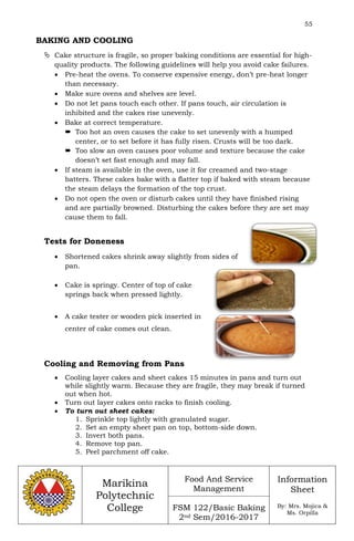 55
Marikina
Polytechnic
College
Food And Service
Management
FSM 122/Basic Baking
2nd Sem/2016-2017
Information
Sheet
By: Mrs. Mojica &
Ms. Orpilla
BAKING AND COOLING
 Cake structure is fragile, so proper baking conditions are essential for high-
quality products. The following guidelines will help you avoid cake failures.
 Pre-heat the ovens. To conserve expensive energy, don’t pre-heat longer
than necessary.
 Make sure ovens and shelves are level.
 Do not let pans touch each other. If pans touch, air circulation is
inhibited and the cakes rise unevenly.
 Bake at correct temperature.
 Too hot an oven causes the cake to set unevenly with a humped
center, or to set before it has fully risen. Crusts will be too dark.
 Too slow an oven causes poor volume and texture because the cake
doesn’t set fast enough and may fall.
 If steam is available in the oven, use it for creamed and two-stage
batters. These cakes bake with a flatter top if baked with steam because
the steam delays the formation of the top crust.
 Do not open the oven or disturb cakes until they have finished rising
and are partially browned. Disturbing the cakes before they are set may
cause them to fall.
Tests for Doneness
 Shortened cakes shrink away slightly from sides of
pan.
 Cake is springy. Center of top of cake
springs back when pressed lightly.
 A cake tester or wooden pick inserted in
center of cake comes out clean.
Cooling and Removing from Pans
 Cooling layer cakes and sheet cakes 15 minutes in pans and turn out
while slightly warm. Because they are fragile, they may break if turned
out when hot.
 Turn out layer cakes onto racks to finish cooling.
 To turn out sheet cakes:
1. Sprinkle top lightly with granulated sugar.
2. Set an empty sheet pan on top, bottom-side down.
3. Invert both pans.
4. Remove top pan.
5. Peel parchment off cake.
 