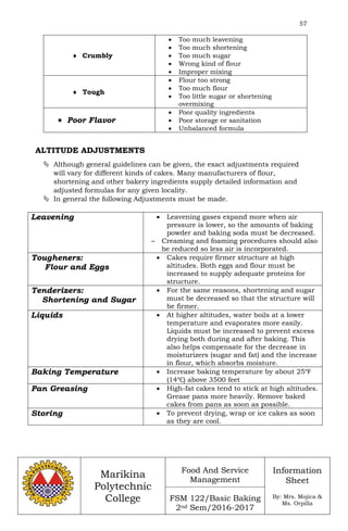 57
Marikina
Polytechnic
College
Food And Service
Management
FSM 122/Basic Baking
2nd Sem/2016-2017
Information
Sheet
By: Mrs. Mojica &
Ms. Orpilla
 Crumbly
 Too much leavening
 Too much shortening
 Too much sugar
 Wrong kind of flour
 Improper mixing
 Tough
 Flour too strong
 Too much flour
 Too little sugar or shortening
overmixing
 Poor Flavor
 Poor quality ingredients
 Poor storage or sanitation
 Unbalanced formula
ALTITUDE ADJUSTMENTS
 Although general guidelines can be given, the exact adjustments required
will vary for different kinds of cakes. Many manufacturers of flour,
shortening and other bakery ingredients supply detailed information and
adjusted formulas for any given locality.
 In general the following Adjustments must be made.
Leavening  Leavening gases expand more when air
pressure is lower, so the amounts of baking
powder and baking soda must be decreased.
– Creaming and foaming procedures should also
be reduced so less air is incorporated.
Tougheners:
Flour and Eggs
 Cakes require firmer structure at high
altitudes. Both eggs and flour must be
increased to supply adequate proteins for
structure.
Tenderizers:
Shortening and Sugar
 For the same reasons, shortening and sugar
must be decreased so that the structure will
be firmer.
Liquids  At higher altitudes, water boils at a lower
temperature and evaporates more easily.
Liquids must be increased to prevent excess
drying both during and after baking. This
also helps compensate for the decrease in
moisturizers (sugar and fat) and the increase
in flour, which absorbs moisture.
Baking Temperature  Increase baking temperature by about 25℉
(14℃) above 3500 feet
Pan Greasing  High-fat cakes tend to stick at high altitudes.
Grease pans more heavily. Remove baked
cakes from pans as soon as possible.
Storing  To prevent drying, wrap or ice cakes as soon
as they are cool.
 