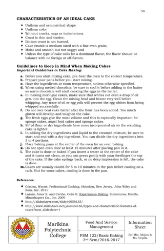 58
Marikina
Polytechnic
College
Food And Service
Management
FSM 122/Basic Baking
2nd Sem/2016-2017
Information
Sheet
By: Mrs. Mojica &
Ms. Orpilla
CHARACTERISTICS OF AN IDEAL CAKE
 Uniform and symmetrical shape
 Uniform color
 Without cracks, sags or indentations.
 Crust is thin and tender;
 Bottom crust is not burned,
 Cake crumb is medium sized with a fine even grain;
 Moist and smooth but not soggy; and
 Unless the type of cake calls for a dominant flavor, the flavor should be
balance with no foreign or off-flavors.
Guidelines to Keep in Mind When Making Cakes
Important Guidelines in Cake Making:
a. Before you start mixing cake, pre-heat the oven to the correct temperature.
b. Prepare your pans before you start mixing.
c. Have the ingredients at room temperature, unless otherwise specified.
d. When using melted chocolate, be sure to cool it before adding to the batter
as warm chocolate will start cooking the eggs in the batter.
e. In making meringue cakes, make sure that whites not even a drop of oil
gets into the egg. Clean the mixing bowl and beater very well before
whipping. Any trace of oil or egg yolk will prevent the egg whites from being
whipped successfully.
f. Do not over beat cake batter after the flour has been added. Too much
gluten will develop and toughen the cake.
g. The fresh eggs give the most volume and this is especially important for
sponge cakes, angel food cakes and sponge cakes.
h. Sifted flour or dry ingredients have more incorporated air so the resulting
cake is lighter.
i. In adding the dry ingredients and liquid to the creamed mixture, be sure to
start and end with a dry ingredient. You can divide the dry ingredients into
3 to 4 portions.
j. Place baking pans at the center of the oven for an even baking.
k. Do not open oven door at least 15 minutes after placing pan in it.
l. The cake is done or baked if you insert a tester at the center of the cake
and it turns out clean, or you can press gently with your forefinger the top
of the cake. If the cake springs back, or no deep impression is left, the cake
is done.
m. Cakes are usually cooled for 5 to 10 minutes in the pan before cooling on a
rack. But for some cakes, cooling is done in the pan.
References:
 Gisslen, Wayne. Professional Cooking. Hoboken, New Jersey. John Wiley and
Sons, Inc. 2011
 Lazaro, Amor S. and Carińo, Celia E. Experiences Baking. Intramuros, Manila.
Mindshapers Co., Inc. 2009
 http://slideplayer.com/slide/6056135/
 http://www.slideshare.net/jasmine166/types-and-characteristic-features-of-
cakes?next_slideshow=1
 