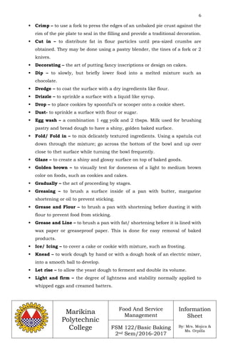 6
Marikina
Polytechnic
College
Food And Service
Management
FSM 122/Basic Baking
2nd Sem/2016-2017
Information
Sheet
By: Mrs. Mojica &
Ms. Orpilla
 Crimp – to use a fork to press the edges of an unbaked pie crust against the
rim of the pie plate to seal in the filling and provide a traditional decoration.
 Cut in – to distribute fat in flour particles until pea-sized crumbs are
obtained. They may be done using a pastry blender, the tines of a fork or 2
knives.
 Decorating – the art of putting fancy inscriptions or design on cakes.
 Dip – to slowly, but briefly lower food into a melted mixture such as
chocolate.
 Dredge – to coat the surface with a dry ingredients like flour.
 Drizzle – to sprinkle a surface with a liquid like syrup.
 Drop – to place cookies by spoonful’s or scooper onto a cookie sheet.
 Dust- to sprinkle a surface with flour or sugar.
 Egg wash – a combination 1 egg yolk and 2 tbsps. Milk used for brushing
pastry and bread dough to have a shiny, golden baked surface.
 Fold/ Fold in – to mix delicately textured ingredients. Using a spatula cut
down through the mixture; go across the bottom of the bowl and up over
close to thet surface while turning the bowl frequently.
 Glaze – to create a shiny and glossy surface on top of baked goods.
 Golden brown – to visually test for doneness of a light to medium brown
color on foods, such as cookies and cakes.
 Gradually – the act of proceeding by stages.
 Greasing – to brush a surface inside of a pan with butter, margarine
shortening or oil to prevent sticking.
 Grease and Flour – to brush a pan with shortening before dusting it with
flour to prevent food from sticking.
 Grease and Line – to brush a pan with fat/ shortening before it is lined with
wax paper or greaseproof paper. This is done for easy removal of baked
products.
 Ice/ Icing – to cover a cake or cookie with mixture, such as frosting.
 Knead – to work dough by hand or with a dough hook of an electric mixer,
into a smooth ball to develop.
 Let rise – to allow the yeast dough to ferment and double its volume.
 Light and firm – the degree of lightness and stability normally applied to
whipped eggs and creamed batters.
 