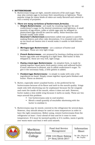 65
Marikina
Polytechnic
College
Food And Service
Management
FSM 122/Basic Baking
2nd Sem/2016-2017
Information
Sheet
By: Mrs. Mojica &
Ms. Orpilla
 BUTTERCREAMS
 Buttercream Icings are light, smooth mixtures of fat and sugar. They
may also contain eggs to increase their smoothness or lightness. These
popular icings for many kinds of cakes are easily flavored and colored to
suit a variety of purposes.
 There are many variations of buttercream formulas.
1. Simple Buttercreams – are made by creaming together fat and
confectioner’s sugar to the desired consistency and lightness. A small
quantity of egg whites, yolks or whole eggs may be whipped in.
pasteurized eggs should be used for safety. Some formulas also
include nonfat milk solids.
Decorator’s Buttercream (sometimes called rose paste) is used for
making flowers and other cake decorations. It is creamed only a little,
as too much air beaten into it would make it unable to hold delicate
shapes.
2. Meringue-type Buttercreams – are a mixture of butter and
meringue. These are very light icings.
3. French Buttercreams – are prepared by beating a boiling syrup into
beaten egg yolks and whipping to a light foam. Soft butter is then
whipped in. these are very rich, light icings.
4. Pastry cream-type Buttercreams – its simplest form, is made by
mixing together equal parts thick pastry cream and softened butter.
If more sweetness is desired, mix in sifted confectioner’s sugar. To
give it the necessary body, a little gelatin is added.
5. Fondant-type Buttercreams – is simple to make with only a few
ingredients on hand. Simply cream together equal parts fondant and
butter. Flavor as desired.
 Butter, especially sweet unsalted butter, is the preferred fat for
buttercreams because of its flavor and melt-in-the-mouth quality. Icings
made only with shortening can be unpleasant because the fat congeals
and coats the inside of the mouth, where it does not melt. However,
butter makes a less stable icing because it melts so easily. These are two
ways around this problem:
 Use buttercreams only in cool weather.
 Blend a small quantity of emulsifier shortening with the
butter to stabilize it.
 Buttercreams may be stored, covered in the refrigerator for several days.
However, they should always be used at room temperature in order to
have the right consistency. Before using, remove buttercreams from the
refrigerator at least 1 hour ahead of time and let it come to room
temperature. If it must be warmed quickly or if it curdles, warm it gently
over warm water and beat it well until smooth.
 