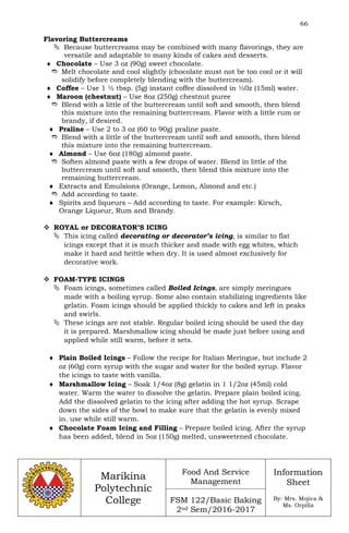66
Marikina
Polytechnic
College
Food And Service
Management
FSM 122/Basic Baking
2nd Sem/2016-2017
Information
Sheet
By: Mrs. Mojica &
Ms. Orpilla
Flavoring Buttercreams
 Because buttercreams may be combined with many flavorings, they are
versatile and adaptable to many kinds of cakes and desserts.
 Chocolate – Use 3 oz (90g) sweet chocolate.
 Melt chocolate and cool slightly (chocolate must not be too cool or it will
solidify before completely blending with the buttercream).
 Coffee – Use 1 ½ tbsp. (5g) instant coffee dissolved in ½0z (15ml) water.
 Maroon (chestnut) – Use 8oz (250g) chestnut puree
 Blend with a little of the buttercream until soft and smooth, then blend
this mixture into the remaining buttercream. Flavor with a little rum or
brandy, if desired.
 Praline – Use 2 to 3 oz (60 to 90g) praline paste.
 Blend with a little of the buttercream until soft and smooth, then blend
this mixture into the remaining buttercream.
 Almond – Use 6oz (180g) almond paste.
 Soften almond paste with a few drops of water. Blend in little of the
buttercream until soft and smooth, then blend this mixture into the
remaining buttercream.
 Extracts and Emulsions (Orange, Lemon, Almond and etc.)
 Add according to taste.
 Spirits and liqueurs – Add according to taste. For example: Kirsch,
Orange Liqueur, Rum and Brandy.
 ROYAL or DECORATOR’S ICING
 This icing called decorating or decorator’s icing, is similar to flat
icings except that it is much thicker and made with egg whites, which
make it hard and brittle when dry. It is used almost exclusively for
decorative work.
 FOAM-TYPE ICINGS
 Foam icings, sometimes called Boiled Icings, are simply meringues
made with a boiling syrup. Some also contain stabilizing ingredients like
gelatin. Foam icings should be applied thickly to cakes and left in peaks
and swirls.
 These icings are not stable. Regular boiled icing should be used the day
it is prepared. Marshmallow icing should be made just before using and
applied while still warm, before it sets.
 Plain Boiled Icings – Follow the recipe for Italian Meringue, but include 2
oz (60g) corn syrup with the sugar and water for the boiled syrup. Flavor
the icings to taste with vanilla.
 Marshmallow Icing – Soak 1/4oz (8g) gelatin in 1 1/2oz (45ml) cold
water. Warm the water to dissolve the gelatin. Prepare plain boiled icing.
Add the dissolved gelatin to the icing after adding the hot syrup. Scrape
down the sides of the bowl to make sure that the gelatin is evenly mixed
in. use while still warm.
 Chocolate Foam Icing and Filling – Prepare boiled icing. After the syrup
has been added, blend in 5oz (150g) melted, unsweetened chocolate.
 