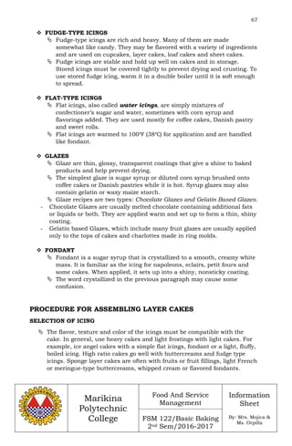 67
Marikina
Polytechnic
College
Food And Service
Management
FSM 122/Basic Baking
2nd Sem/2016-2017
Information
Sheet
By: Mrs. Mojica &
Ms. Orpilla
 FUDGE-TYPE ICINGS
 Fudge-type icings are rich and heavy. Many of them are made
somewhat like candy. They may be flavored with a variety of ingredients
and are used on cupcakes, layer cakes, loaf cakes and sheet cakes.
 Fudge icings are stable and hold up well on cakes and in storage.
Stored icings must be covered tightly to prevent drying and crusting. To
use stored fudge icing, warm it in a double boiler until it is soft enough
to spread.
 FLAT-TYPE ICINGS
 Flat icings, also called water icings, are simply mixtures of
confectioner’s sugar and water, sometimes with corn syrup and
flavorings added. They are used mostly for coffee cakes, Danish pastry
and sweet rolls.
 Flat icings are warmed to 100℉ (38℃) for application and are handled
like fondant.
 GLAZES
 Glaze are thin, glossy, transparent coatings that give a shine to baked
products and help prevent drying.
 The simplest glaze is sugar syrup or diluted corn syrup brushed onto
coffee cakes or Danish pastries while it is hot. Syrup glazes may also
contain gelatin or waxy maize starch.
 Glaze recipes are two types: Chocolate Glazes and Gelatin Based Glazes.
- Chocolate Glazes are usually melted chocolate containing additional fats
or liquids or both. They are applied warm and set up to form a thin, shiny
coating.
- Gelatin based Glazes, which include many fruit glazes are usually applied
only to the tops of cakes and charlottes made in ring molds.
 FONDANT
 Fondant is a sugar syrup that is crystallized to a smooth, creamy white
mass. It is familiar as the icing for napoleons, eclairs, petit fours and
some cakes. When applied, it sets up into a shiny, nonsticky coating.
 The word crystallized in the previous paragraph may cause some
confusion.
PROCEDURE FOR ASSEMBLING LAYER CAKES
SELECTION OF ICING
 The flavor, texture and color of the icings must be compatible with the
cake. In general, use heavy cakes and light frostings with light cakes. For
example, ice angel cakes with a simple flat icings, fondant or a light, fluffy,
boiled icing. High ratio cakes go well with buttercreams and fudge type
icings. Sponge layer cakes are often with fruits or fruit fillings, light French
or meringue-type buttercreams, whipped cream or flavored fondants.
 