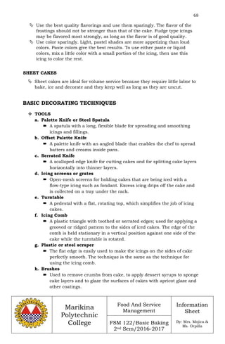 68
Marikina
Polytechnic
College
Food And Service
Management
FSM 122/Basic Baking
2nd Sem/2016-2017
Information
Sheet
By: Mrs. Mojica &
Ms. Orpilla
 Use the best quality flavorings and use them sparingly. The flavor of the
frostings should not be stronger than that of the cake. Fudge type icings
may be flavored most strongly, as long as the flavor is of good quality.
 Use color sparingly. Light, pastel shades are more appetizing than loud
colors. Paste colors give the best results. To use either paste or liquid
colors, mix a little color with a small portion of the icing, then use this
icing to color the rest.
SHEET CAKES
 Sheet cakes are ideal for volume service because they require little labor to
bake, ice and decorate and they keep well as long as they are uncut.
BASIC DECORATING TECHNIQUES
 TOOLS
a. Palette Knife or Steel Spatula
 A spatula with a long, flexible blade for spreading and smoothing
icings and fillings.
b. Offset Palette Knife
 A palette knife with an angled blade that enables the chef to spread
batters and creams inside pans.
c. Serrated Knife
 A scalloped-edge knife for cutting cakes and for splitting cake layers
horizontally into thinner layers.
d. Icing screens or grates
 Open-mesh screens for holding cakes that are being iced with a
flow-type icing such as fondant. Excess icing drips off the cake and
is collected on a tray under the rack.
e. Turntable
 A pedestal with a flat, rotating top, which simplifies the job of icing
cakes.
f. Icing Comb
 A plastic triangle with toothed or serrated edges; used for applying a
grooved or ridged pattern to the sides of iced cakes. The edge of the
comb is held stationary in a vertical position against one side of the
cake while the turntable is rotated.
g. Plastic or steel scraper
 The flat edge is easily used to make the icings on the sides of cake
perfectly smooth. The technique is the same as the technique for
using the icing comb.
h. Brushes
 Used to remove crumbs from cake, to apply dessert syrups to sponge
cake layers and to glaze the surfaces of cakes with apricot glaze and
other coatings.
 