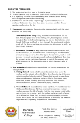 70
Marikina
Polytechnic
College
Food And Service
Management
FSM 122/Basic Baking
2nd Sem/2016-2017
Information
Sheet
By: Mrs. Mojica &
Ms. Orpilla
USING THE PAPER CONE
 The paper cone is widely used in decorative work.
 It is inexpensive easy to make and it can simply be discarded after use.
 It is especially valuable if you are working with different colors, simply
make a separate cone for each color icing.
 For the most delicate work, a special type of plastic or cellophane is
available that makes finer lines than paper because a smaller, cleaner
opening can be cut on the tip.
 Two factors are important if you are to be successful with both the paper
cone and the pastry bag.
1. Consistency of the icing – Icing must be neither too thick nor too
thin. With the paper cone or the writing tube, the icing must be thin
enough to flow freely from the opening but not too thin to form a solid
thread. Stiff icing is difficult to force through the opening and tends to
break off. For flowers and large decorations, the icing must be stiffer so
that it holds its shape.
2. Pressure on the cone or bag – Pressure control is necessary for neat,
exact decorations. As described below, sometimes you must keep the
pressure steady and even. For other types of decorations, such as shell
borders, you must vary the pressure from heavy to light and then stop
the pressure at the right time. Learning to control the pressure with
which you squeeze the decorator’s cone or pastry bag takes a lot of
practice.
 Two methods are used to make decorations: the contact method and the
falling method.
1. Falling Method – is so called because the cone is held above the
surface and the icing is allowed to fall or drop from the tip of the cone
onto the surface being decorated. This method is used to make lines
of even thickness on horizontal surfaces. Much, if not most, paper
cone work is done this way, generally with royal icing, fondant,
chocolate fondant, melted chocolate or piping chocolate.
2. Contact Method – is used in two cases: (a) when you want to vary the
thickness of the line and (b) when you want to decorate a vertical
surface, such as the side of a cake. Hold the cone as you would hold a
pen, with the tip in contact with the surface and at an angle of about
30 to 45 degrees. Draw lines as though you were drawing on paper
with a pen. Control the thickness of the line by adjusting the pressure
of your thumb. Squeezing harder makes a thickness.
 