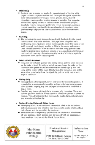 72
Marikina
Polytechnic
College
Food And Service
Management
FSM 122/Basic Baking
2nd Sem/2016-2017
Information
Sheet
By: Mrs. Mojica &
Ms. Orpilla
 Stenciling
 Designs can be made on a cake by masking part of the top with
paper cut-outs or paper doilies and then sprinkling the top of the
cake with confectioners’ sugar, cocoa, ground nuts, shaved
chocolate, cake crumbs, praline powder or another fine material.
Alternately, spray the top of the cake with a chocolate sprayer.
Carefully remove the paper pattern to reveal the design. A simple
type of stenciling that is effective on chocolate icings is to place
parallel strips of paper on the cake and dust with confectioners’
sugar.
 Marbling
 The technique is most frequently used with fondant. Ice the top of
the cake with one color fondant, then pipe lines or spirals in a
contrasting color. Quickly, before the icing sets, draw the back of the
knife through the icing to marble it. This is the same techniques
used to ice napoleons. More elaborate marbled icing patterns are
made by piping lines, circles or spirals of a contrasting color fondant
onto an iced cake top, then drawing the back of a knife or spatula
across the lines before the icing sets.
 Palette Knife Patterns
 Icing can be textured quickly and easily with a palette knife as soon
as the cake is iced. To make a spiral pattern, leave the cake on the
turntable and press the rounded end of the blade lightly into the
icing at the center of the cake. Slowly turn the turntable and at the
same time, gradually draw the tip of the palette knife to the outer
edge of the cake.
 Piping Jelly
 Piping jelly is a transparent, sweet jelly used for decorating cakes. It
is available in various colors and in a clear, colorless form you can
color yourself. Piping jelly can be piped directly onto a cake with a
paper cone.
 Another way to use piping jelly is to make jelly transfers. These are
colored pictures that are made ahead of time and applied to cakes as
needed. The advantage is that they can be made during slack hours
and stored until called for.
 Adding Fruits, Nuts and Other Items
 Arranging fruits, nuts and other items on a cake in an attractive
pattern is an easy and effective way to decorate a cake while adding
to its flavor and its appeal to the customer.
 This technique is especially appropriate for cakes that are marked
off into portions. Each portion can be topped with an appropriate
item, such as cherries on the Black Forest Cake.
 