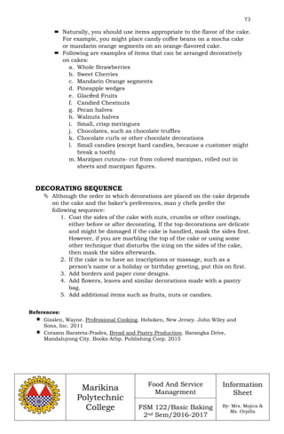 73
Marikina
Polytechnic
College
Food And Service
Management
FSM 122/Basic Baking
2nd Sem/2016-2017
Information
Sheet
By: Mrs. Mojica &
Ms. Orpilla
 Naturally, you should use items appropriate to the flavor of the cake.
For example, you might place candy coffee beans on a mocha cake
or mandarin orange segments on an orange-flavored cake.
 Following are examples of items that can be arranged decoratively
on cakes:
a. Whole Strawberries
b. Sweet Cherries
c. Mandarin Orange segments
d. Pineapple wedges
e. Glacéed Fruits
f. Candied Chestnuts
g. Pecan halves
h. Walnuts halves
i. Small, crisp meringues
j. Chocolates, such as chocolate truffles
k. Chocolate curls or other chocolate decorations
l. Small candies (except hard candies, because a customer might
break a tooth)
m. Marzipan cutouts- cut from colored marzipan, rolled out in
sheets and marzipan figures.
DECORATING SEQUENCE
 Although the order in which decorations are placed on the cake depends
on the cake and the baker’s preferences, man y chefs prefer the
following sequence:
1. Coat the sides of the cake with nuts, crumbs or other coatings,
either before or after decorating. If the top decorations are delicate
and might be damaged if the cake is handled, mask the sides first.
However, if you are marbling the top of the cake or using some
other technique that disturbs the icing on the sides of the cake,
then mask the sides afterwards.
2. If the cake is to have an inscriptions or massage, such as a
person’s name or a holiday or birthday greeting, put this on first.
3. Add borders and paper cone designs.
4. Add flowers, leaves and similar decorations made with a pastry
bag.
5. Add additional items such as fruits, nuts or candies.
References:
 Gisslen, Wayne. Professional Cooking. Hoboken, New Jersey. John Wiley and
Sons, Inc. 2011
 Corazon Barateta-Prades, Bread and Pastry Production. Barangka Drive,
Mandaluyong City. Books Atbp. Publishing Corp. 2015
 
