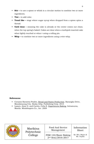 8
Marikina
Polytechnic
College
Food And Service
Management
FSM 122/Basic Baking
2nd Sem/2016-2017
Information
Sheet
By: Mrs. Mojica &
Ms. Orpilla
 Stir – to use a spoon or whisk in a circular motion to combine two or more
ingredients.
 Tint – to add color.
 Tread like – stage where sugar syrup when dropped from a spoon spins a
thread.
 Until done – meaning the cake is already at the center comes out clean;
when the top spring’s baked. Cakes are done when a toothpick inserted cake
when lightly touched or when t using a rolling pin.
 Whip – to combine two or more ingredients using a wire whip.
References:
 Corazon Barateta-Prades, Bread and Pastry Production. Barangka Drive,
Mandaluyong City. Books Atbp. Publishing Corp. 2015
 Lazaro, Amor S. and Carińo, Celia E. Experiences Baking. Intramuros,
Manila. Mindshapers Co., Inc. 2009
 
