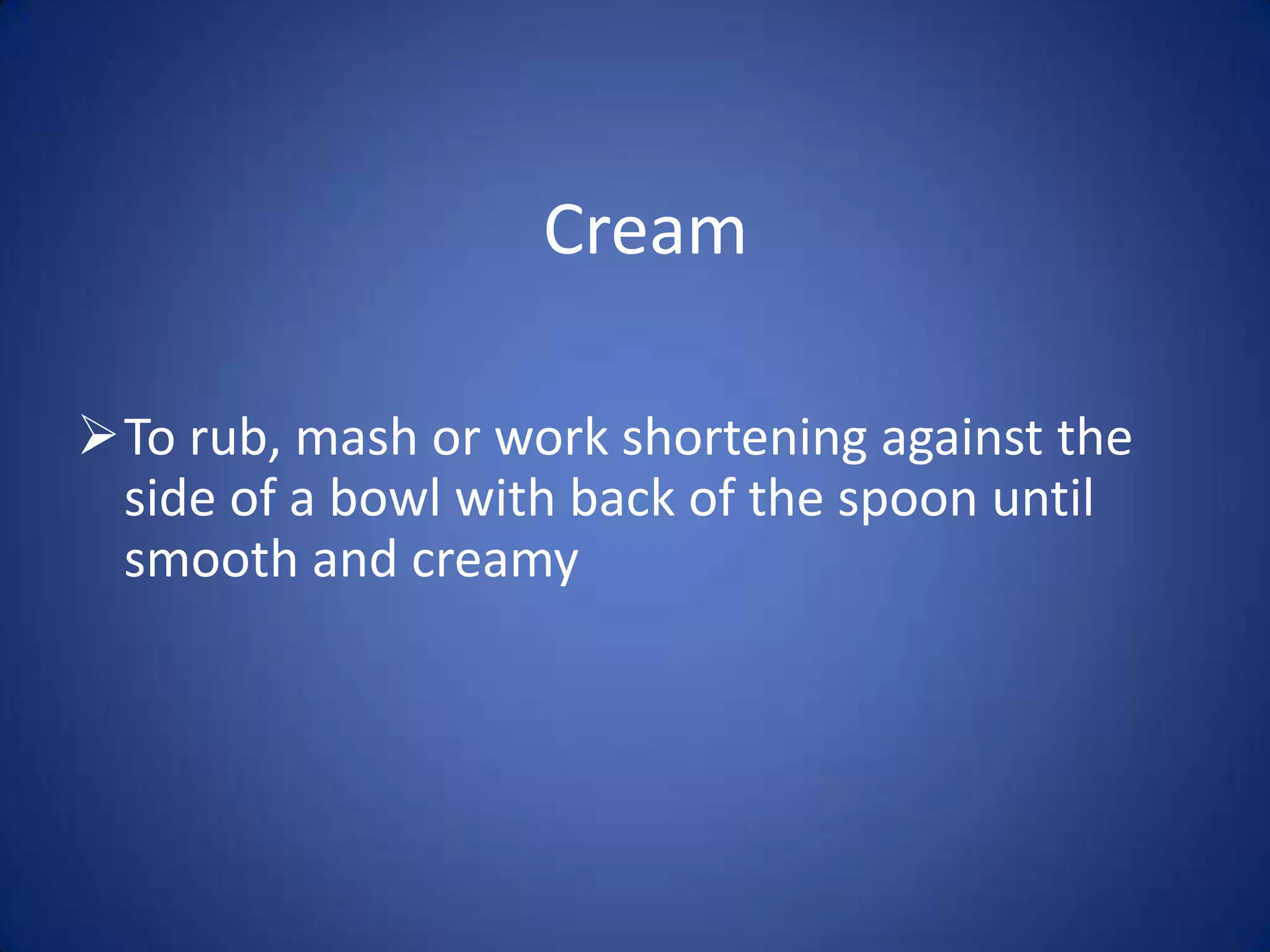 Cream
To rub, mash or work shortening against the
side of a bowl with back of the spoon until
smooth and creamy