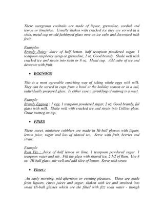 These overgrown cocktails are made of liquor, grenadine, cordial and 
lemon or limejuice. Usually shaken with cracked ice they are served in a 
stein, metal cup or old-fashioned glass over an ice cube and decorated with 
fruit. 
Examples 
Brandy Daisy: Juice of half lemon, half teaspoon powdered sugar, 1 
teaspoon raspberry syrup or grenadine, 2 oz. Good brandy. Shake well with 
cracked ice and strain into stein or 8 oz. Metal cup. Add cube of ice and 
decorate with fruit. 
· EGGNOGS 
This is a most agreeable enriching way of taking whole eggs with milk. 
They can be served in cups from a bowl at the holiday season or in a tall, 
individually prepared glass. In either case a sprinkling of nutmeg is a must. 
Example 
Brandy Eggnog : 1 egg, 1 teaspoon powdered sugar, 2 oz. Good brandy, fill 
glass with milk. Shake well with cracked ice and strain into Collins glass. 
Grate nutmeg on top. 
· FIXES 
These sweet, miniature cobblers are made in Hi-ball glasses with liquor, 
lemon juice, sugar and lots of shaved ice. Serve with fruit, berries and 
straw. 
Example 
Rum Fix : Juice of half lemon or lime, 1 teaspoon powdered sugar, 1 
teaspoon water and stir. Fill the glass with shaved ice, 2 1/2 of Rum. Use 8 
oz. Hi-ball glass, stir well and add slice of lemon. Serve with straw. 
· Fizzes : 
An early morning, mid-afternoon or evening pleasure. These are made 
from liquors, citrus juices and sugar, shaken with ice and strained into 
small Hi-ball glasses which are the filled with fizz soda water - though 
 
