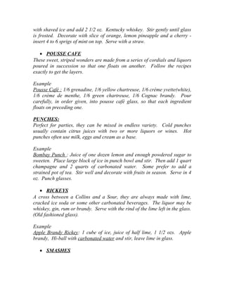 with shaved ice and add 2 1/2 oz. Kentucky whiskey. Stir gently until glass 
is frosted. Decorate with slice of orange, lemon pineapple and a cherry - 
insert 4 to 6 sprigs of mint on top. Serve with a straw. 
· POUSSE CAFE 
These sweet, striped wonders are made from a series of cordials and liquors 
poured in succession so that one floats on another. Follow the recipes 
exactly to get the layers. 
Example 
Pousse Café : 1/6 grenadine, 1/6 yellow chartreuse, 1/6 crème yvette(white), 
1/6 crème de menthe, 1/6 green chartreuse, 1/6 Cognac brandy. Pour 
carefully, in order given, into pousse café glass, so that each ingredient 
floats on preceding one. 
PUNCHES: 
Perfect for parties, they can be mixed in endless variety. Cold punches 
usually contain citrus juices with two or more liquors or wines. Hot 
punches often use milk, eggs and cream as a base. 
Example 
Bombay Punch : Juice of one dozen lemon and enough powdered sugar to 
sweeten. Place large block of ice in punch bowl and stir. Then add 1 quart 
champagne and 2 quarts of carbonated water. Some prefer to add a 
strained pot of tea. Stir well and decorate with fruits in season. Serve in 4 
oz. Punch glasses. 
· RICKEYS 
A cross between a Collins and a Sour, they are always made with lime, 
cracked ice soda or some other carbonated beverages. The liquor may be 
whiskey, gin, rum or brandy. Serve with the rind of the lime left in the glass. 
(Old fashioned glass). 
Example 
Apple Brandy Rickey: 1 cube of ice, juice of half lime, 1 1/2 ozs. Apple 
brandy, Hi-ball with carbonated water and stir, leave lime in glass. 
· SMASHES 
 