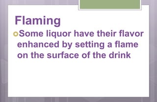 Flaming
Some liquor have their flavor
enhanced by setting a flame
on the surface of the drink
 
