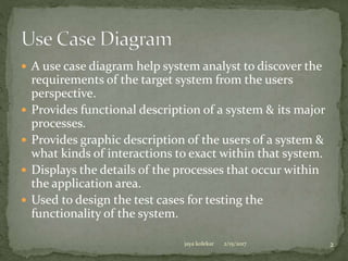  A use case diagram help system analyst to discover the
requirements of the target system from the users
perspective.
 Provides functional description of a system & its major
processes.
 Provides graphic description of the users of a system &
what kinds of interactions to exact within that system.
 Displays the details of the processes that occur within
the application area.
 Used to design the test cases for testing the
functionality of the system.
2/15/2017jaya kolekar 2
 