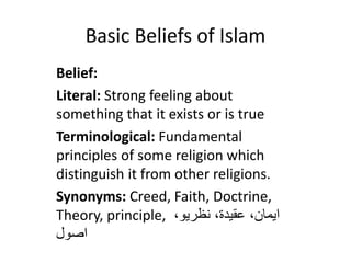 Basic Beliefs of Islam
Belief:
Literal: Strong feeling about
something that it exists or is true
Terminological: Fundamental
principles of some religion which
distinguish it from other religions.
Synonyms: Creed, Faith, Doctrine,
Theory, principle, ،‫نظريو‬ ،‫عقيدة‬ ،‫ايمان‬
‫اصول‬
 