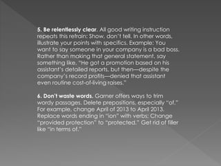 5. Be relentlessly clear. All good writing instruction
repeats this refrain: Show, don’t tell. In other words,
illustrate your points with specifics. Example: You
want to say someone in your company is a bad boss.
Rather than making that general statement, say
something like, “He got a promotion based on his
assistant’s detailed reports, but then—despite the
company’s record profits—denied that assistant
even routine cost-of-living raises.”
6. Don’t waste words. Garner offers ways to trim
wordy passages. Delete prepositions, especially “of.”
For example, change April of 2013 to April 2013.
Replace words ending in “ion” with verbs; Change
“provided protection” to “protected.” Get rid of filler
like “in terms of.”
 
