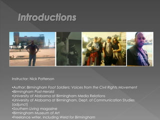 Instructor: Nick Patterson
•Author: Birmingham Foot Soldiers: Voices from the Civil Rights Movement
•Birmingham Post-Herald
•University of Alabama at Birmingham Media Relations
•University of Alabama at Birmingham, Dept. of Communication Studies
(adjunct)
•Southern Living magazine
•Birmingham Museum of Art
•Freelance writer, including Weld for Birmingham
 