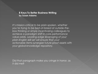 It’s mission-critical to be plain-spoken, whether
you’re trying to be best-of-breed at outside-the-
box thinking or simply incentivizing colleagues to
achieve a paradigm shift in core-performance
value-adds. Leading-edge leveraging of your
plain-English skill set will ensure that your
actionable items synergize future-proof assets with
your global-knowledge repository.
Did that paragraph make you cringe in horror, as
it did me?
8 Keys To Better Business Writing
by Susan Adams
 