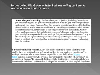 1. Know why you’re writing. Be clear about your objectives, including the audience
you’re addressing and the goal you want to achieve. State the goal convincingly in each
sentence of your prose. Example: Your firm wants to break its lease in an office building
that violates the Americans with Disabilities Act by failing to install wheelchair ramps
and automatic doors, but you want to stay on good terms with the landlord. Garner
offers an elegant sample that includes this sentence. “Although we have no doubt that
your oversight was a good-faith error, we hope that you understand why we can’t stay in
the building.” He captures three goals at once: to explain that you’re breaking your
lease, to spell out why you’re justified in doing so, and to preserve a good relationship
with the landlord.
2. Understand your readers. Know that no one has time to waste. Get to the point
quickly, focus on what’s relevant and use a tone that fits your audience. Imagine you’re
writing to someone who is smart but not a specialist in your field. When Warren
Buffett pens his annual report, he pretends he’s writing it for his sisters who are smart but
not experts in finance. “To succeed, I don’t need to be Shakespeare; I must, though, have a
sincere desire to inform,” Buffett writes in his preface to the SEC’s Plain English Handbook.
Forbes boiled HBR Guide to Better Business Writing by Bryan A.
Garner down to 8 critical points:
 