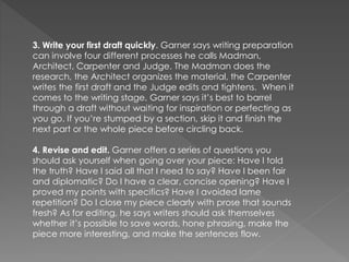 3. Write your first draft quickly. Garner says writing preparation
can involve four different processes he calls Madman,
Architect, Carpenter and Judge. The Madman does the
research, the Architect organizes the material, the Carpenter
writes the first draft and the Judge edits and tightens. When it
comes to the writing stage, Garner says it’s best to barrel
through a draft without waiting for inspiration or perfecting as
you go. If you’re stumped by a section, skip it and finish the
next part or the whole piece before circling back.
4. Revise and edit. Garner offers a series of questions you
should ask yourself when going over your piece: Have I told
the truth? Have I said all that I need to say? Have I been fair
and diplomatic? Do I have a clear, concise opening? Have I
proved my points with specifics? Have I avoided lame
repetition? Do I close my piece clearly with prose that sounds
fresh? As for editing, he says writers should ask themselves
whether it’s possible to save words, hone phrasing, make the
piece more interesting, and make the sentences flow.
 