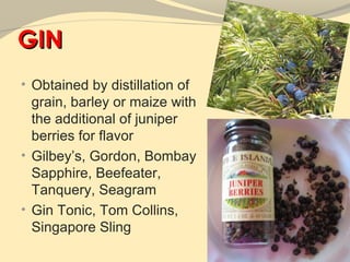 GIN
• Obtained by distillation of
  grain, barley or maize with
  the additional of juniper
  berries for flavor
• Gilbey’s, Gordon, Bombay
  Sapphire, Beefeater,
  Tanquery, Seagram
• Gin Tonic, Tom Collins,
  Singapore Sling
 