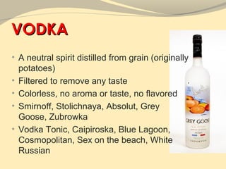 VODKA
• A neutral spirit distilled from grain (originally
    potatoes)
•   Filtered to remove any taste
•   Colorless, no aroma or taste, no flavored
•   Smirnoff, Stolichnaya, Absolut, Grey
    Goose, Zubrowka
•   Vodka Tonic, Caipiroska, Blue Lagoon,
    Cosmopolitan, Sex on the beach, White
    Russian
 