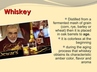 Whiskey
                  Distilled from a
          fermented mash of grain
                (corn, rye, barley or
            wheat) then it is placed
             in oak barrels to age.
              it is colorless at the
                           beginning
                 during the aging
              process that whiskey
           obtains its characteristic
            amber color, flavor and
                              aroma
 