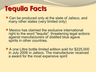 Tequila Facts
Can be produced only at the state of Jalisco, and
 many other states (very limited only)

Mexico has claimed the exclusive international
 right to the word "tequila", threatening legal actions
 against manufacturers of distilled blue agave
 spirits in other countries.

A one Littre bottle limited edition sold for $225,000
 in July 2006 in Jalisco. The manufacturer received
 a award for the most expensive spirit
 