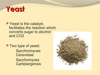 Yeast
Yeast is the catalyst,
 facilitates the reaction which
 converts sugar to alcohol
 and CO2

Two type of yeast:
  1. Sacchromyces
     Cerevisiae
  2. Sacchomyces
     Carlsbergensis
 
