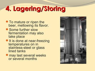 4. Lagering/Storing
To mature or ripen the
 beer, mellowing its flavor.
Some further slow
 fermentation may also
 take place
It is done at near-freezing
 temperatures on in
 stainless-steel or glass
 lined tanks
may last several weeks
 or several months
 