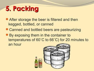 5. Packing
After storage the beer is filtered and then
 kegged, bottled, or canned
Canned and bottled beers are pasteurizing
By exposing them in the container to
 temperatures of 60˚C to 66˚C) for 20 minutes to
 an hour
 