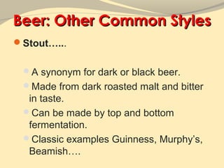 Beer: Other Common Styles
Stout…...


 A synonym for dark or black beer.
 Made from dark roasted malt and bitter
  in taste.
 Can be made by top and bottom
  fermentation.
 Classic examples Guinness, Murphy’s,
  Beamish….
 