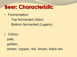 Beer: Characteristic
1. Fermentation
 a. Top fermented (Ales)
 b. Bottom fermented (Lagers).


2. Colour
 pale,
 golden,
 amber, copper, red, brown, black etc.
 