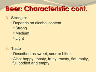 Beer: Characteristic cont.
3. Strength:
  Depends on alcohol content
   Strong
   Medium
   Light



4. Taste
  Described as sweet, sour or bitter
  Also: hoppy, toasty, fruity, roasty, flat, malty,
   full bodied and empty
 