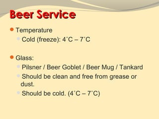 Beer Service
Temperature
 Cold (freeze): 4˚C – 7˚C


Glass:
 Pilsner / Beer Goblet / Beer Mug / Tankard
 Should be clean and free from grease or
  dust.
 Should be cold. (4˚C – 7˚C)
 