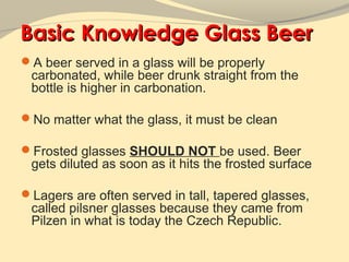 Basic Knowledge Glass Beer
A beer served in a glass will be properly
 carbonated, while beer drunk straight from the
 bottle is higher in carbonation.

No matter what the glass, it must be clean

Frosted glasses SHOULD NOT be used. Beer
 gets diluted as soon as it hits the frosted surface

Lagers are often served in tall, tapered glasses,
 called pilsner glasses because they came from
 Pilzen in what is today the Czech Republic.
 