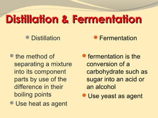 Distillation & Fermentation
     Distillation         Fermentation


the method of          fermentation is the
 separating a mixture    conversion of a
 into its component      carbohydrate such as
 parts by use of the     sugar into an acid or
 difference in their     an alcohol
 boiling points         Use yeast as agent
Use heat as agent
 