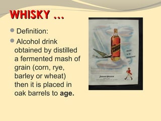 WHISKY …
Definition:
Alcohol drink
 obtained by distilled
 a fermented mash of
 grain (corn, rye,
 barley or wheat)
 then it is placed in
 oak barrels to age.
 